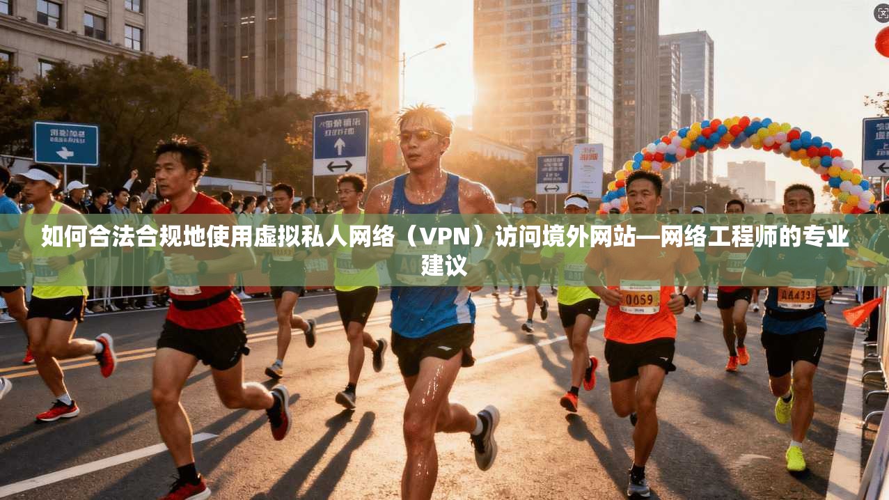 如何合法合规地使用虚拟私人网络（VPN）访问境外网站—网络工程师的专业建议