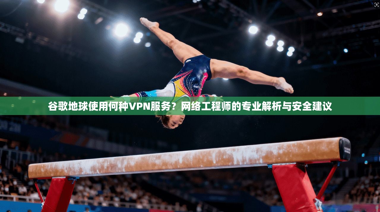 谷歌地球使用何种VPN服务？网络工程师的专业解析与安全建议
