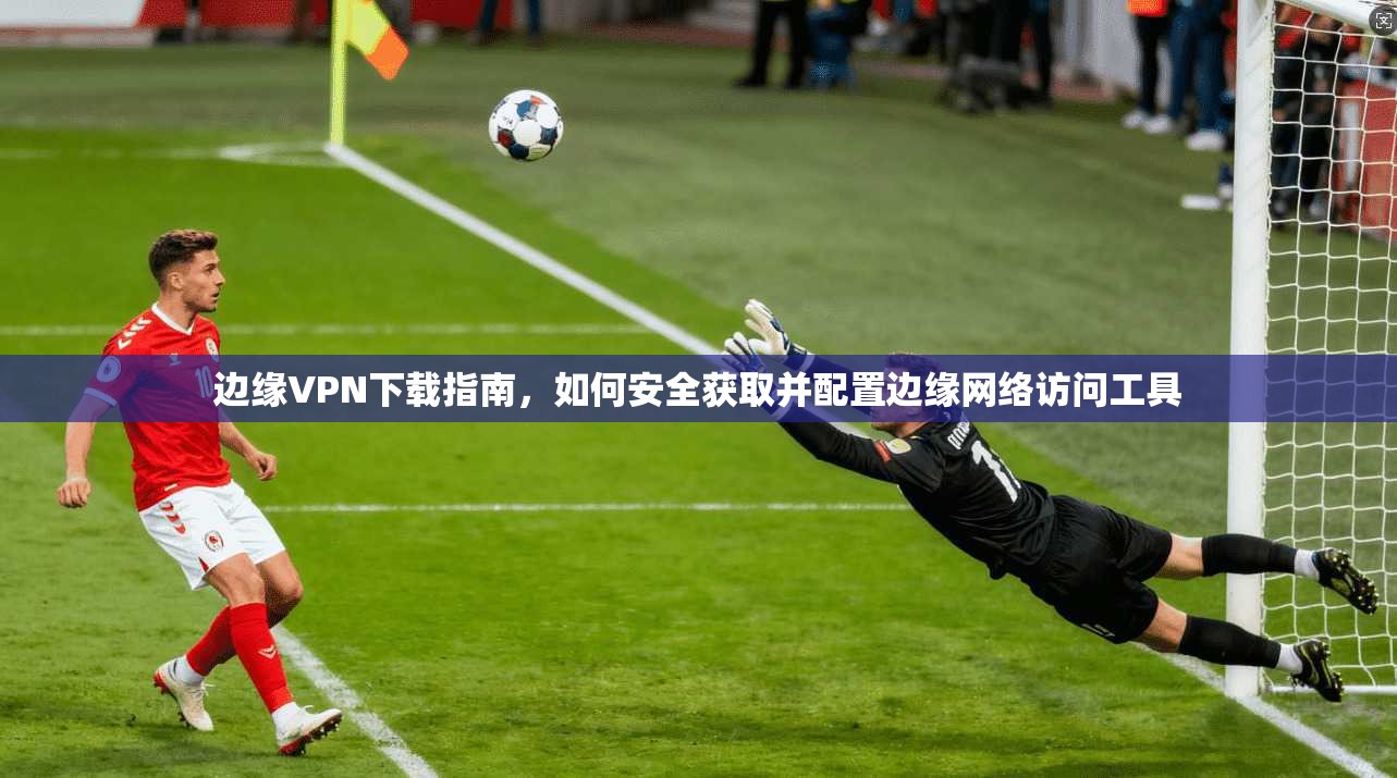 边缘VPN下载指南，如何安全获取并配置边缘网络访问工具
