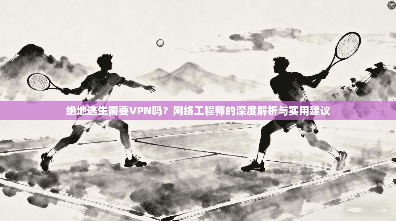 绝地逃生需要VPN吗?网络工程师的深度解析与实用建议