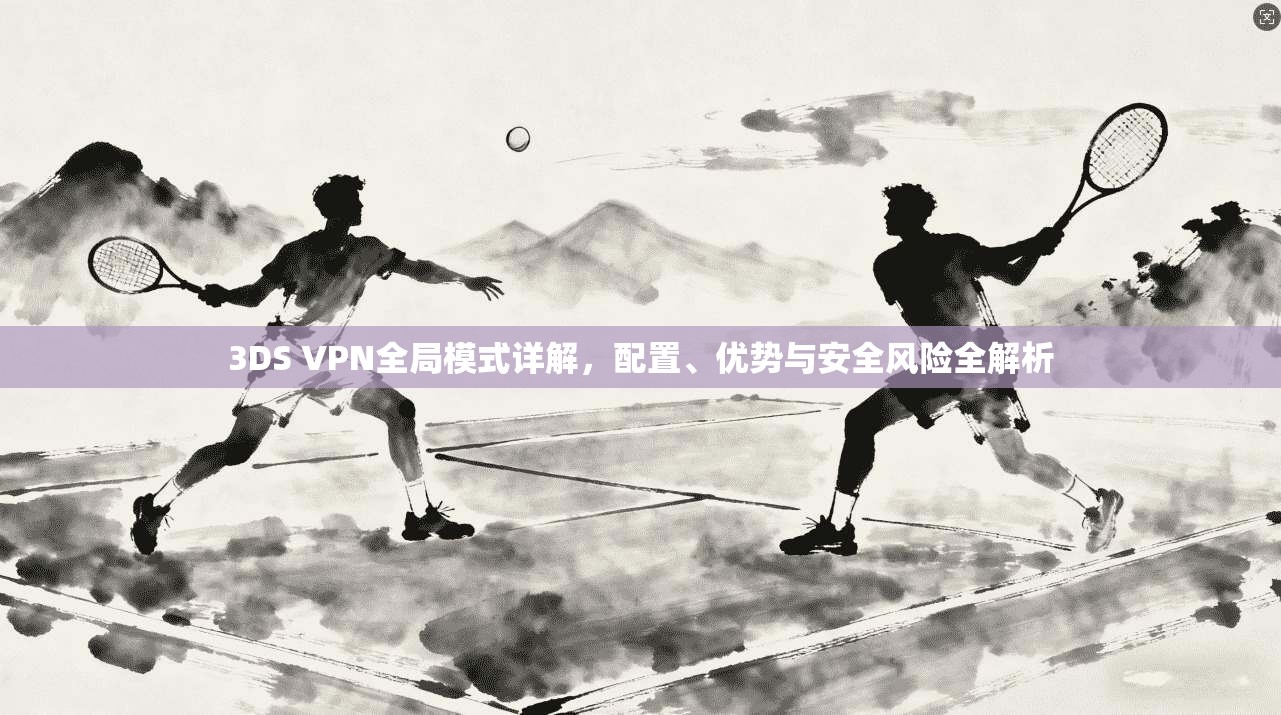 3DS VPN全局模式详解，配置、优势与安全风险全解析