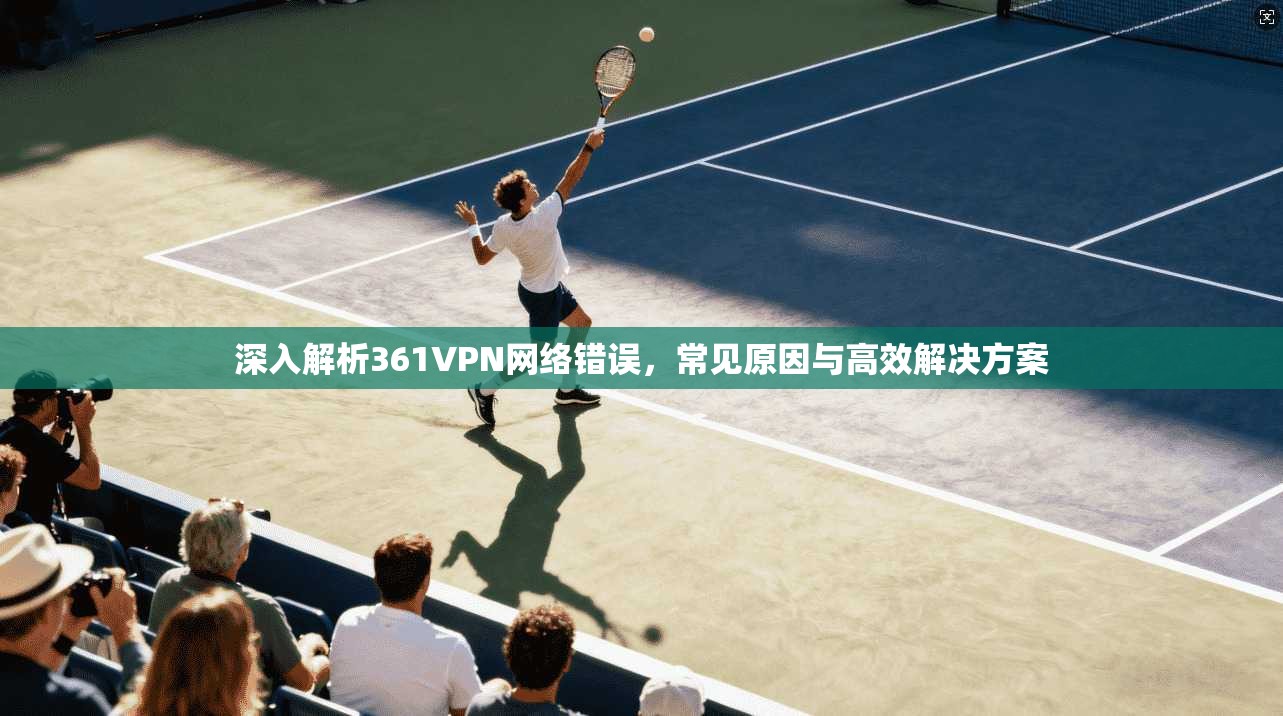 深入解析361VPN网络错误,常见原因与高效解决方案 深入解析361VPN网络错误,常见原因与高效解决方案
