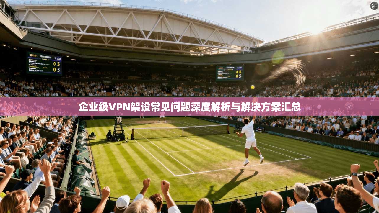 企业级VPN架设常见问题深度解析与解决方案汇总
