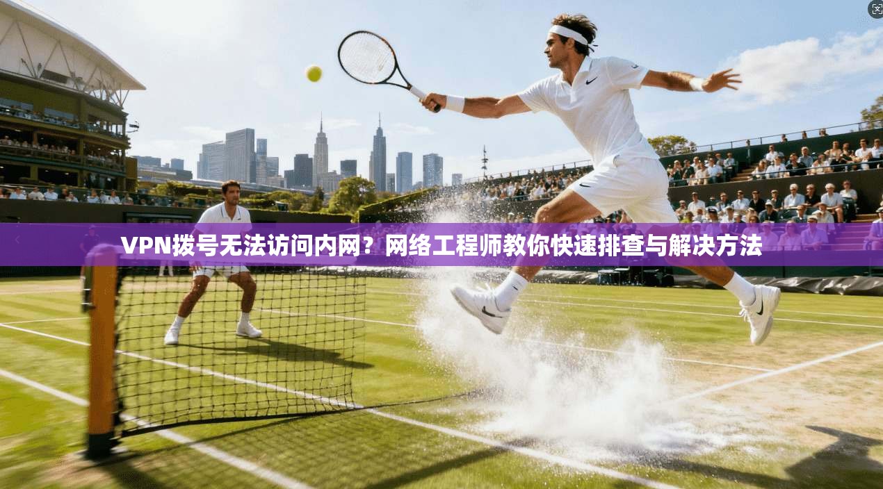 VPN拨号无法访问内网？网络工程师教你快速排查与解决方法