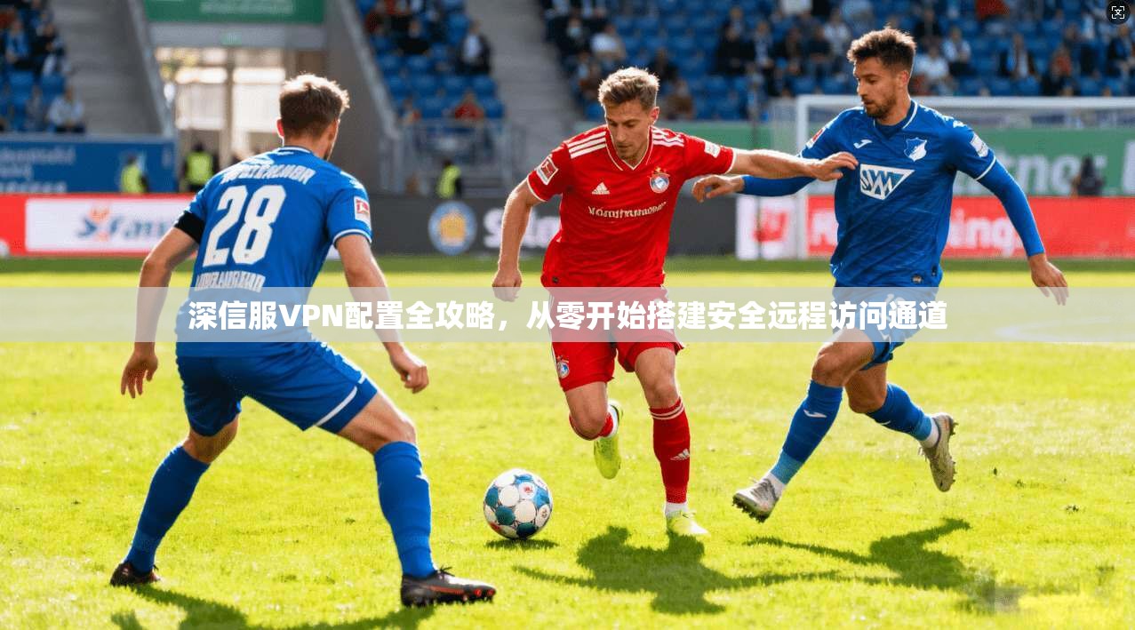 深信服VPN配置全攻略，从零开始搭建安全远程访问通道