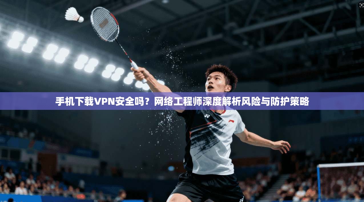 手机下载VPN安全吗？网络工程师深度解析风险与防护策略