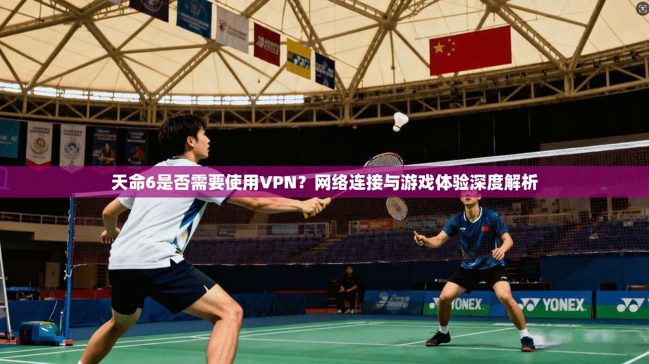 天命6是否需要使用VPN？网络连接与游戏体验深度解析