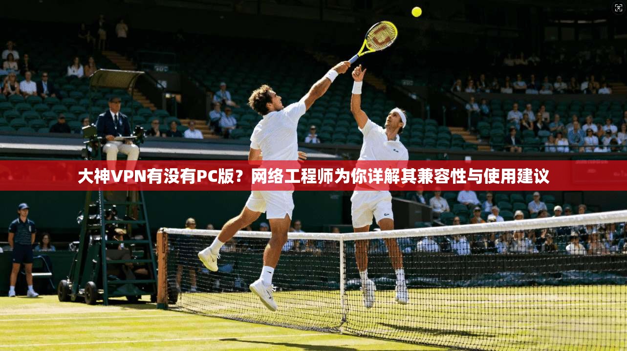 大神VPN有没有PC版？网络工程师为你详解其兼容性与使用建议