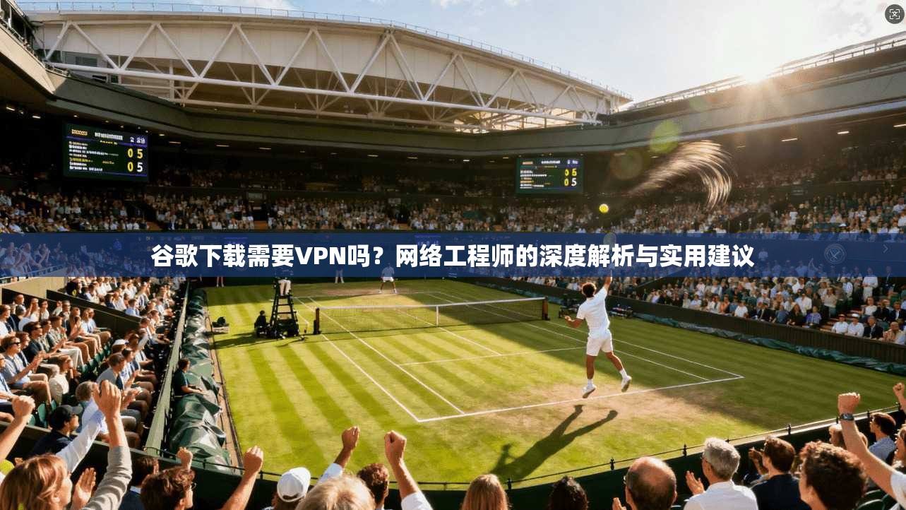 谷歌下载需要VPN吗？网络工程师的深度解析与实用建议