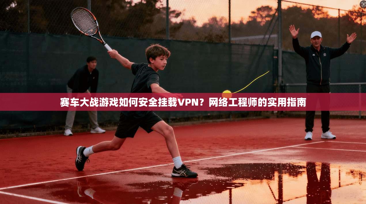 赛车大战游戏如何安全挂载VPN？网络工程师的实用指南