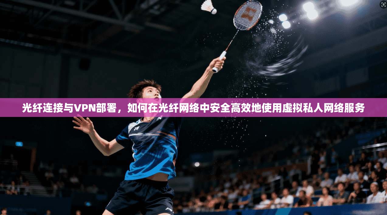 光纤连接与VPN部署，如何在光纤网络中安全高效地使用虚拟私人网络服务