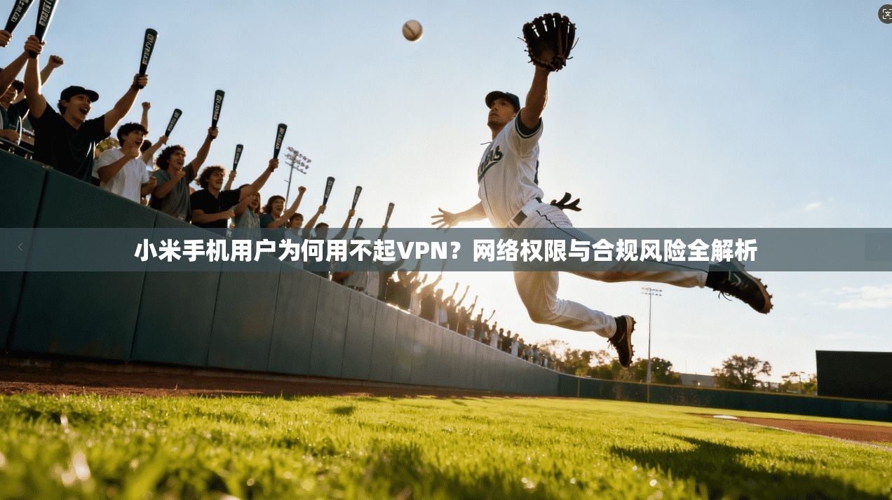 小米手机用户为何用不起VPN？网络权限与合规风险全解析