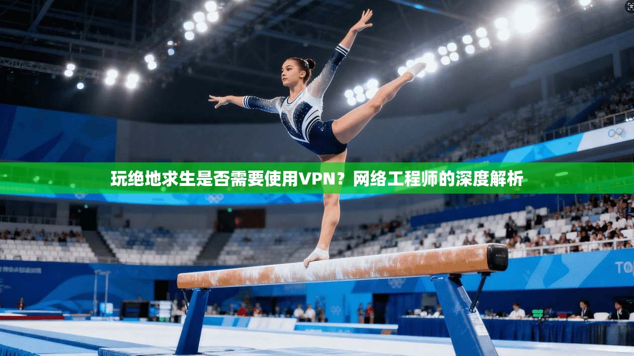 玩绝地求生是否需要使用VPN?网络工程师的深度解析