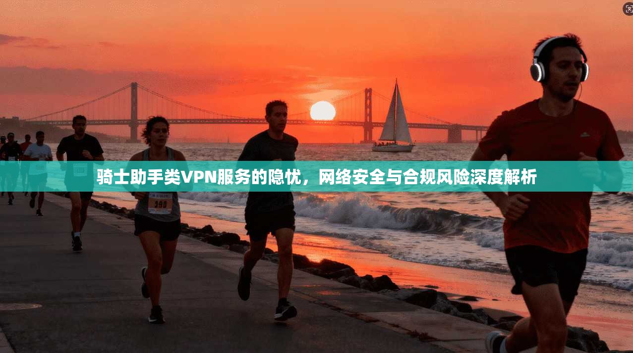 骑士助手类VPN服务的隐忧,网络安全与合规风险深度解析