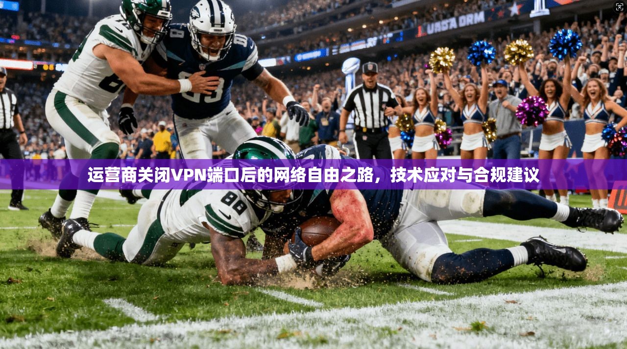 运营商关闭VPN端口后的网络自由之路，技术应对与合规建议