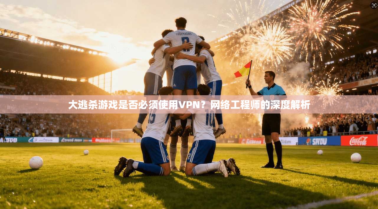 大逃杀游戏是否必须使用VPN？网络工程师的深度解析