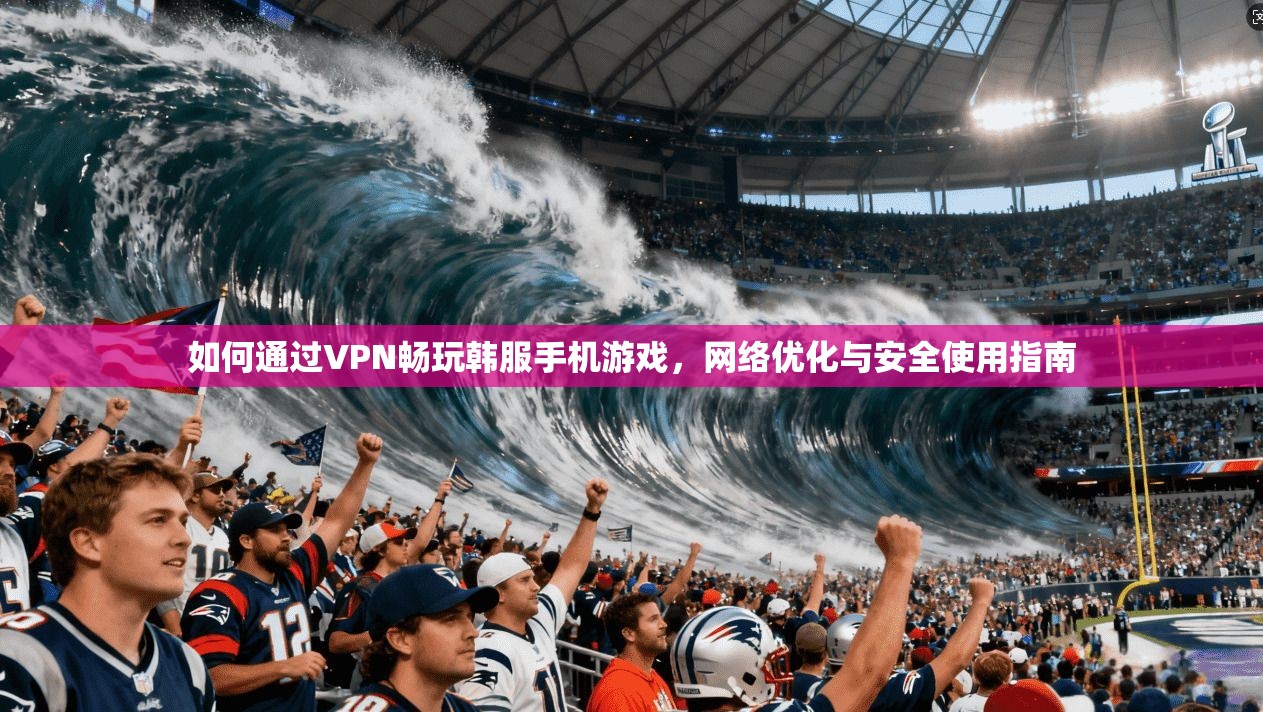 如何通过VPN畅玩韩服手机游戏，网络优化与安全使用指南