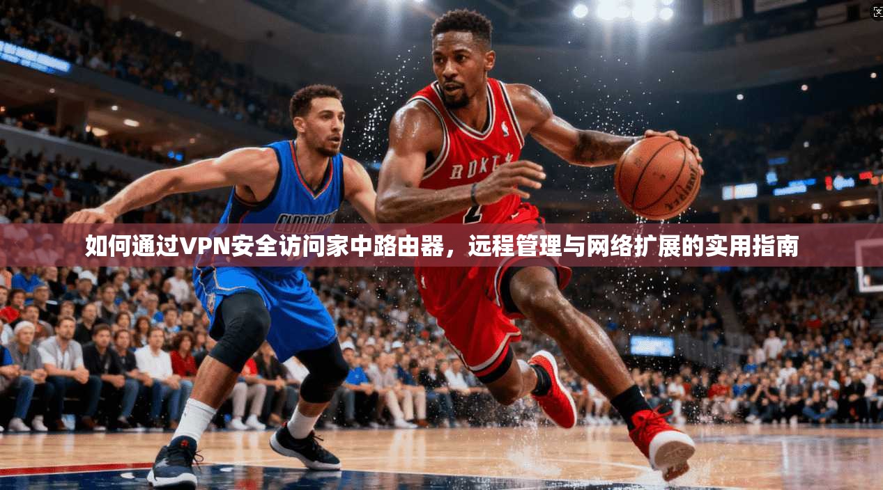 如何通过VPN安全访问家中路由器，远程管理与网络扩展的实用指南