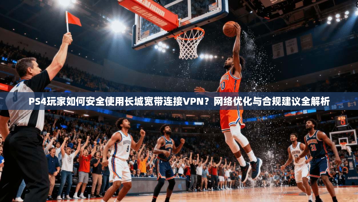PS4玩家如何安全使用长城宽带连接VPN？网络优化与合规建议全解析