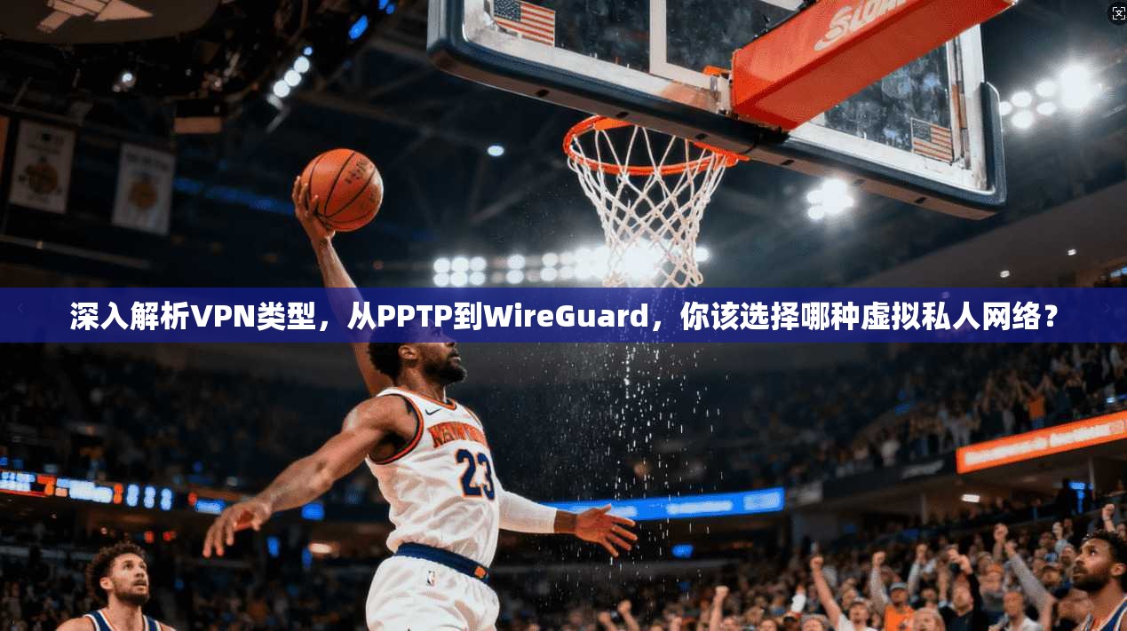 深入解析VPN类型,从PPTP到WireGuard,你该选择哪种虚拟私人网络?
