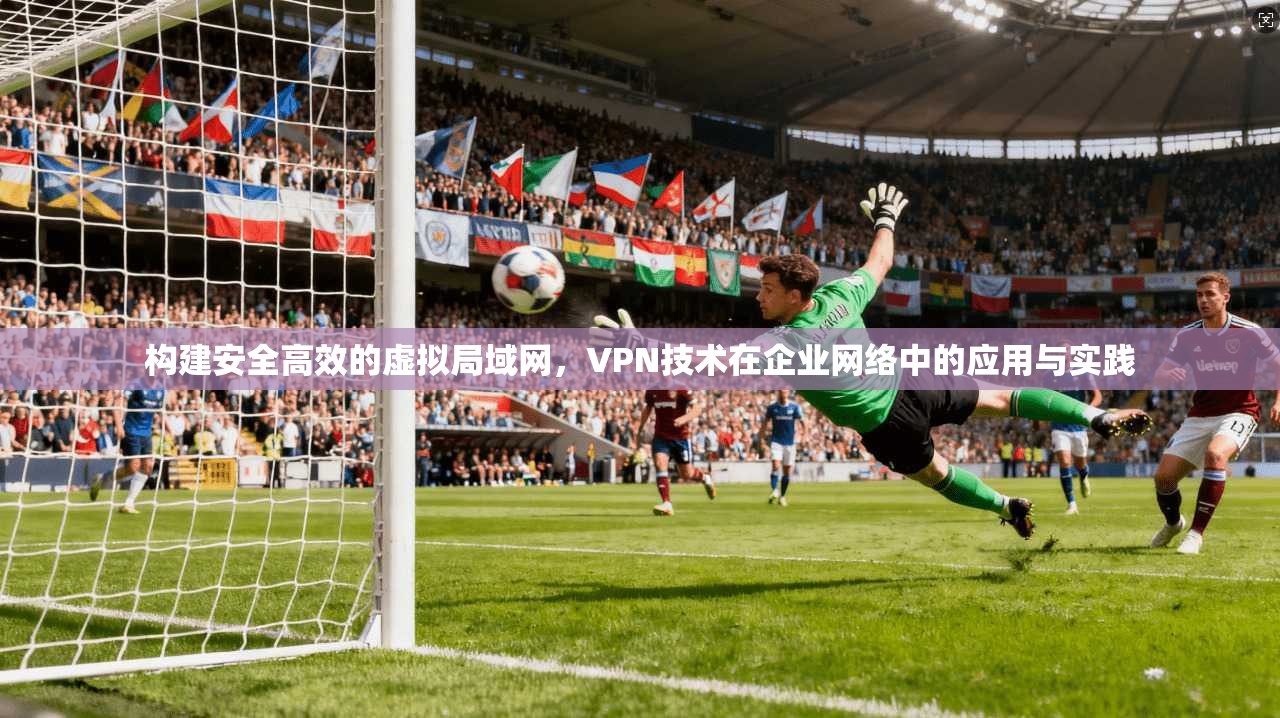 构建安全高效的虚拟局域网，VPN技术在企业网络中的应用与实践