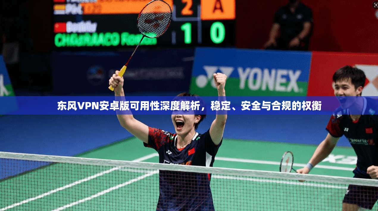 东风VPN安卓版可用性深度解析，稳定、安全与合规的权衡