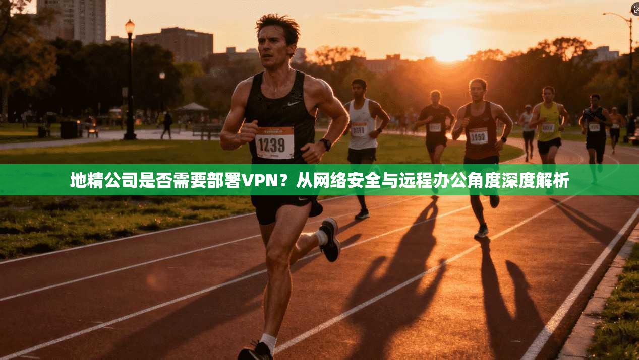 地精公司是否需要部署VPN？从网络安全与远程办公角度深度解析