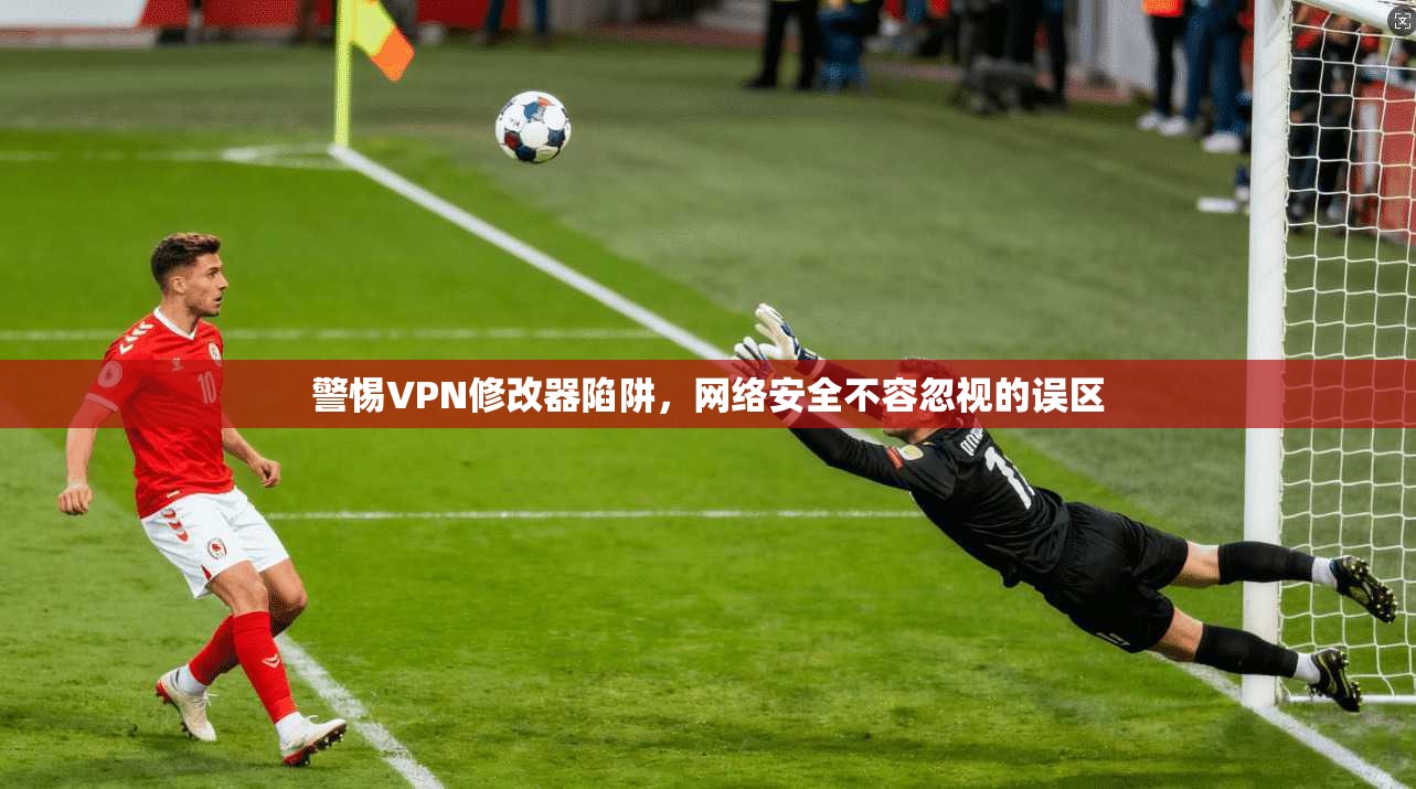 警惕VPN修改器陷阱，网络安全不容忽视的误区