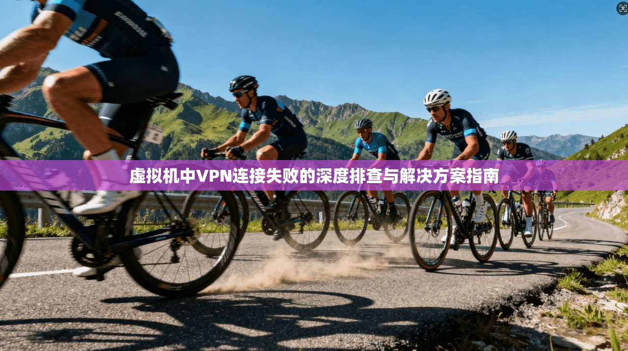 虚拟机中VPN连接失败的深度排查与解决方案指南 虚拟机中VPN连接失败的深度排查与解决方案指南