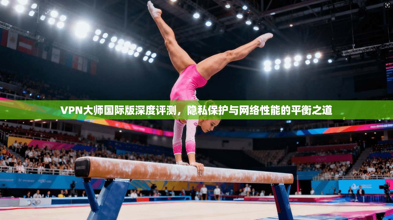 VPN大师国际版深度评测，隐私保护与网络性能的平衡之道