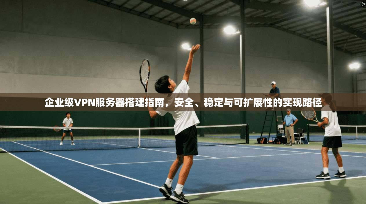 企业级VPN服务器搭建指南，安全、稳定与可扩展性的实现路径
