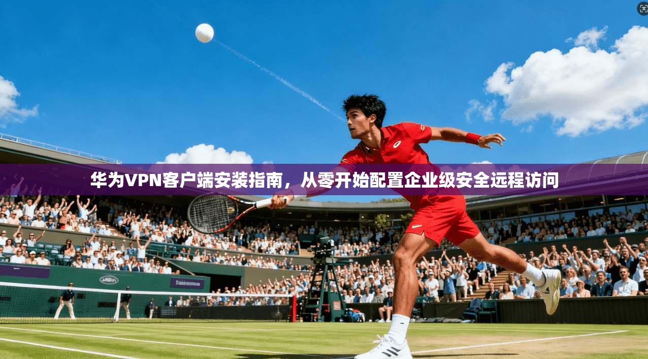华为VPN客户端安装指南，从零开始配置企业级安全远程访问