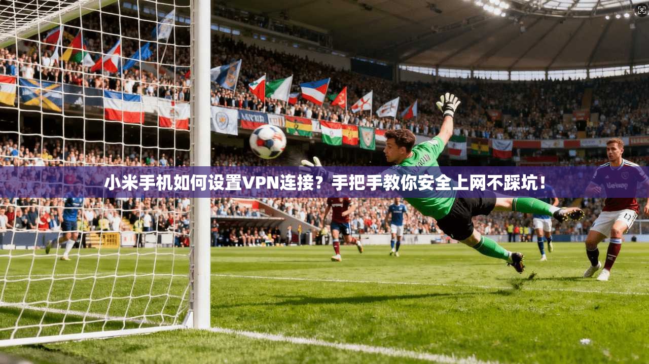小米手机如何设置VPN连接？手把手教你安全上网不踩坑！