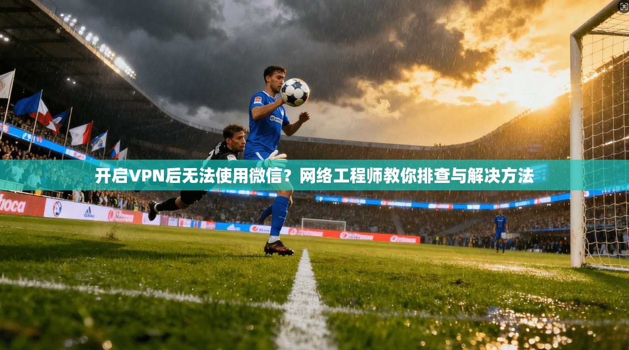 开启VPN后无法使用微信？网络工程师教你排查与解决方法