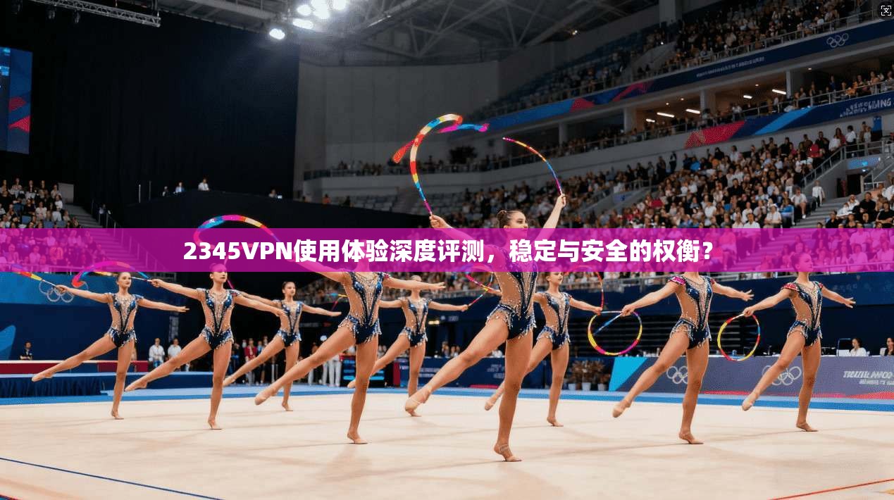 2345VPN使用体验深度评测，稳定与安全的权衡？