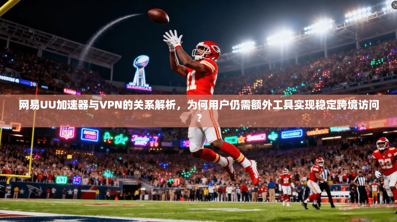 网易UU加速器与VPN的关系解析,为何用户仍需额外工具实现稳定跨境访问?