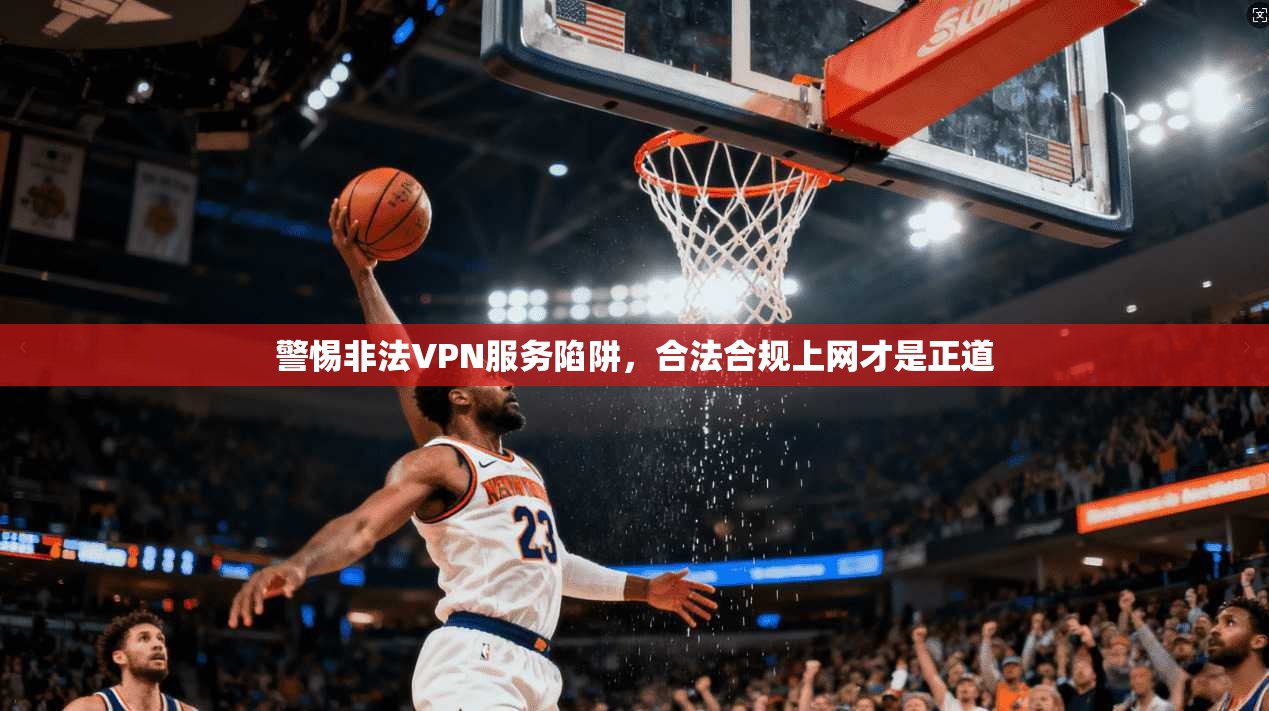 警惕非法VPN服务陷阱,合法合规上网才是正道 警惕非法VPN服务陷阱,合法合规上网才是正道