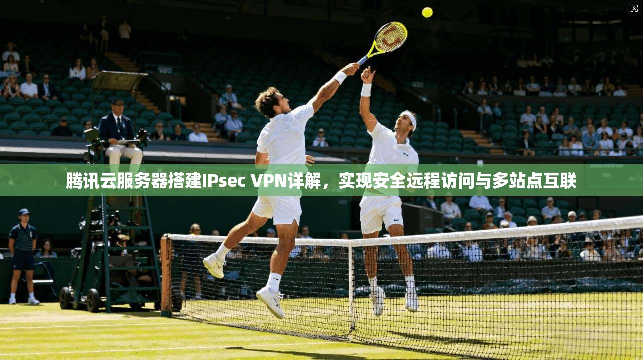 腾讯云服务器搭建IPsec VPN详解，实现安全远程访问与多站点互联