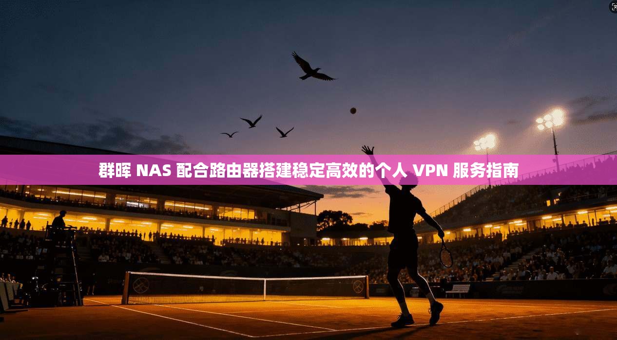 群晖 NAS 配合路由器搭建稳定高效的个人 VPN 服务指南
