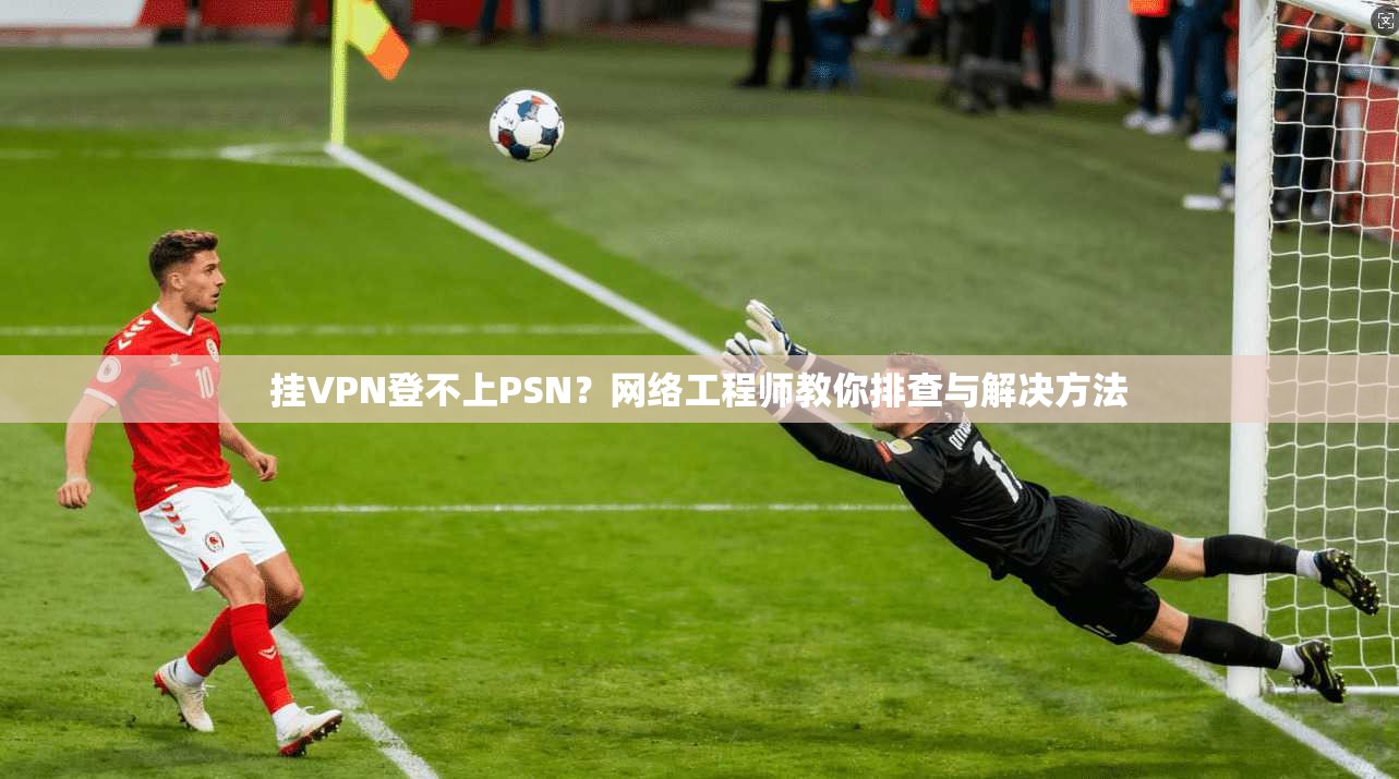 挂VPN登不上PSN?网络工程师教你排查与解决方法 挂VPN登不上PSN?网络工程师教你排查与解决方法