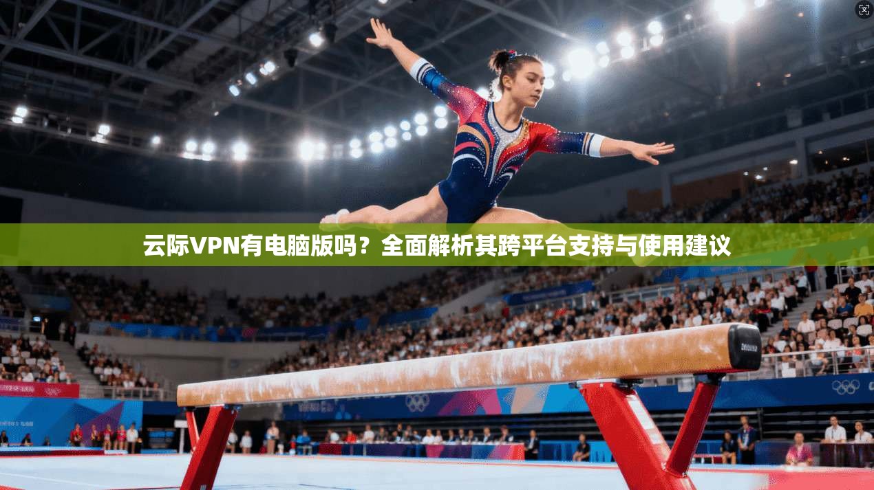 云际VPN有电脑版吗？全面解析其跨平台支持与使用建议