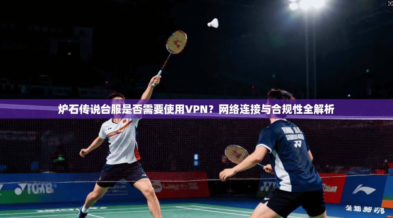 炉石传说台服是否需要使用VPN？网络连接与合规性全解析