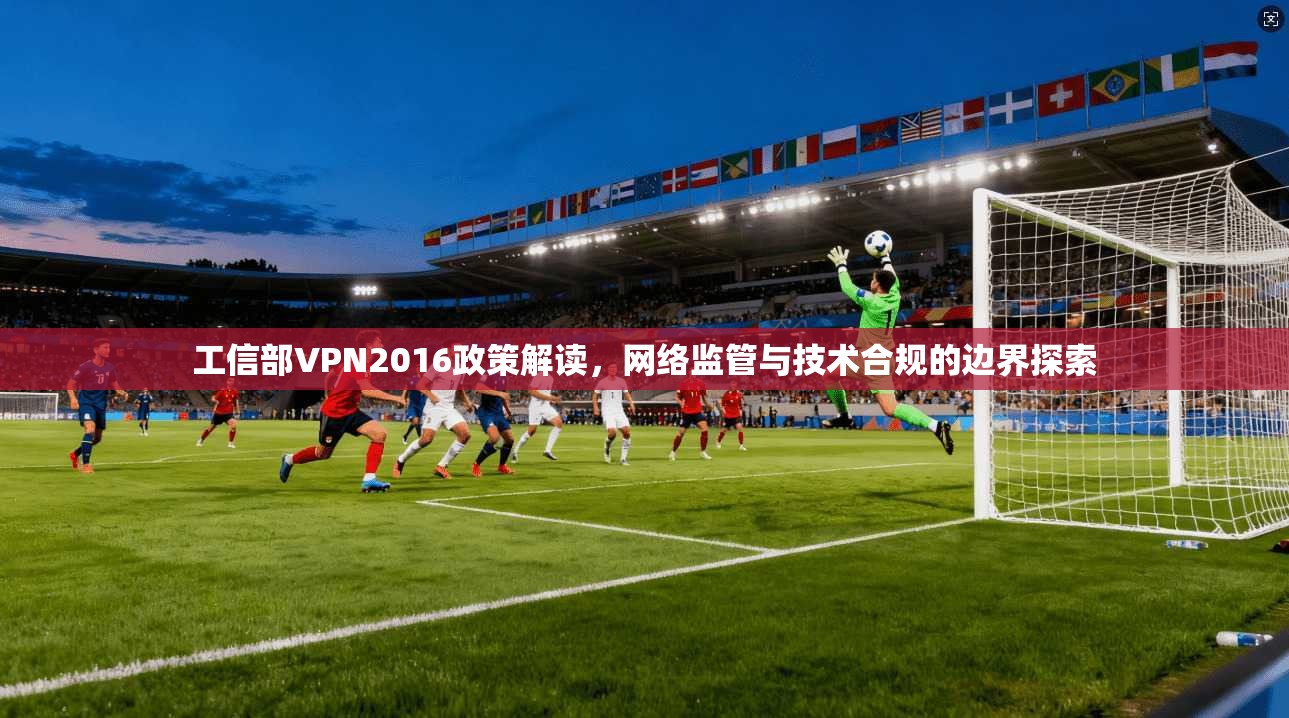 工信部VPN2016政策解读,网络监管与技术合规的边界探索 工信部VPN2016政策解读,网络监管与技术合规的边界探索