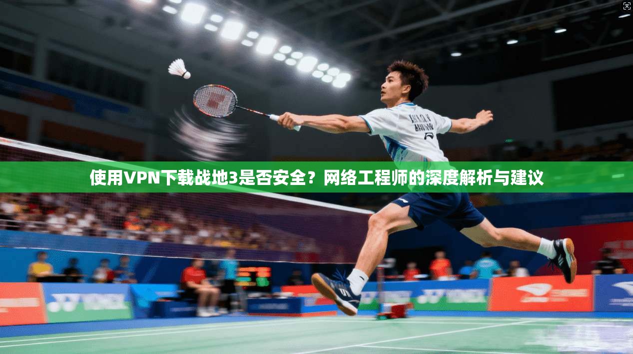 使用VPN下载战地3是否安全？网络工程师的深度解析与建议