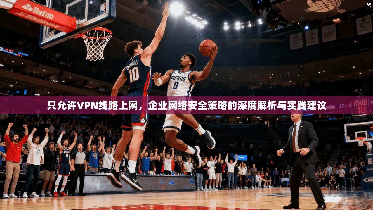 只允许VPN线路上网，企业网络安全策略的深度解析与实践建议