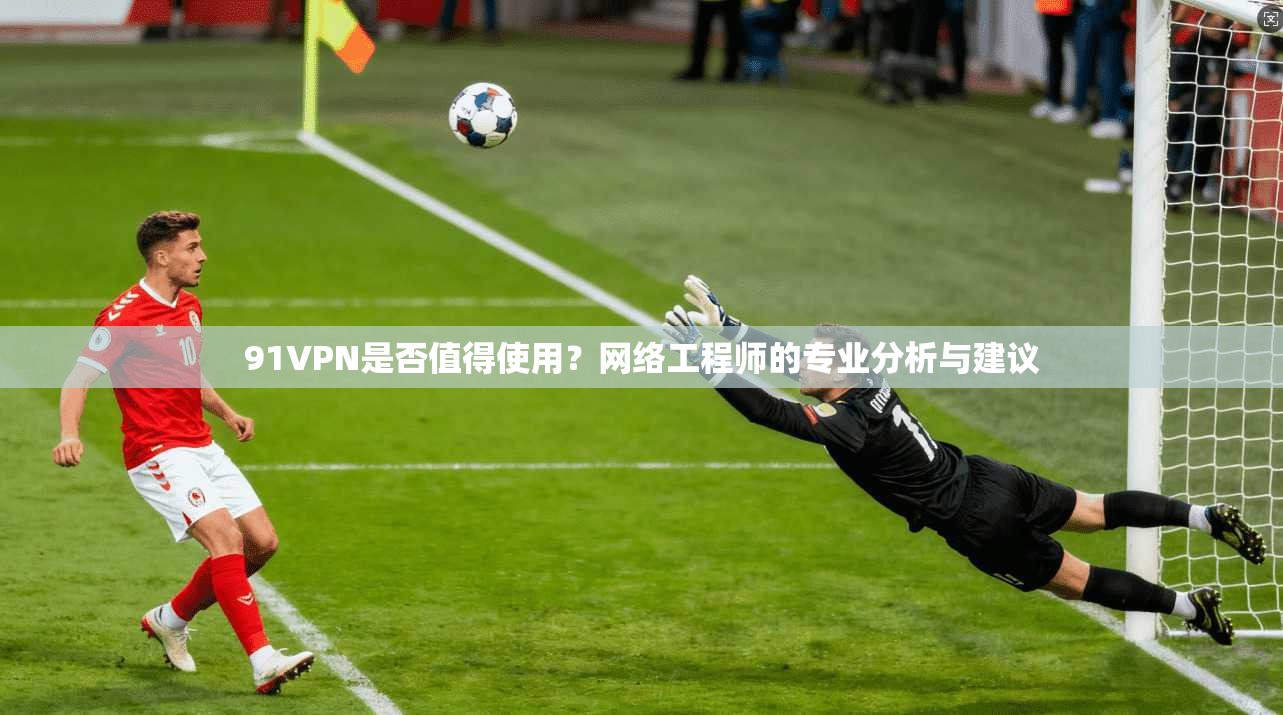 91VPN是否值得使用？网络工程师的专业分析与建议