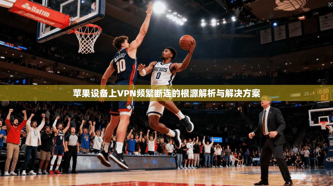 苹果设备上VPN频繁断连的根源解析与解决方案