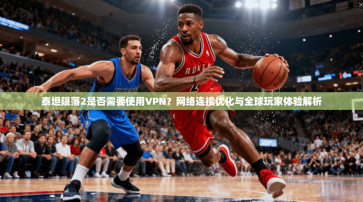 泰坦陨落2是否需要使用VPN？网络连接优化与全球玩家体验解析