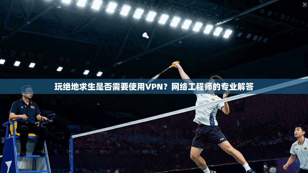 玩绝地求生是否需要使用VPN？网络工程师的专业解答