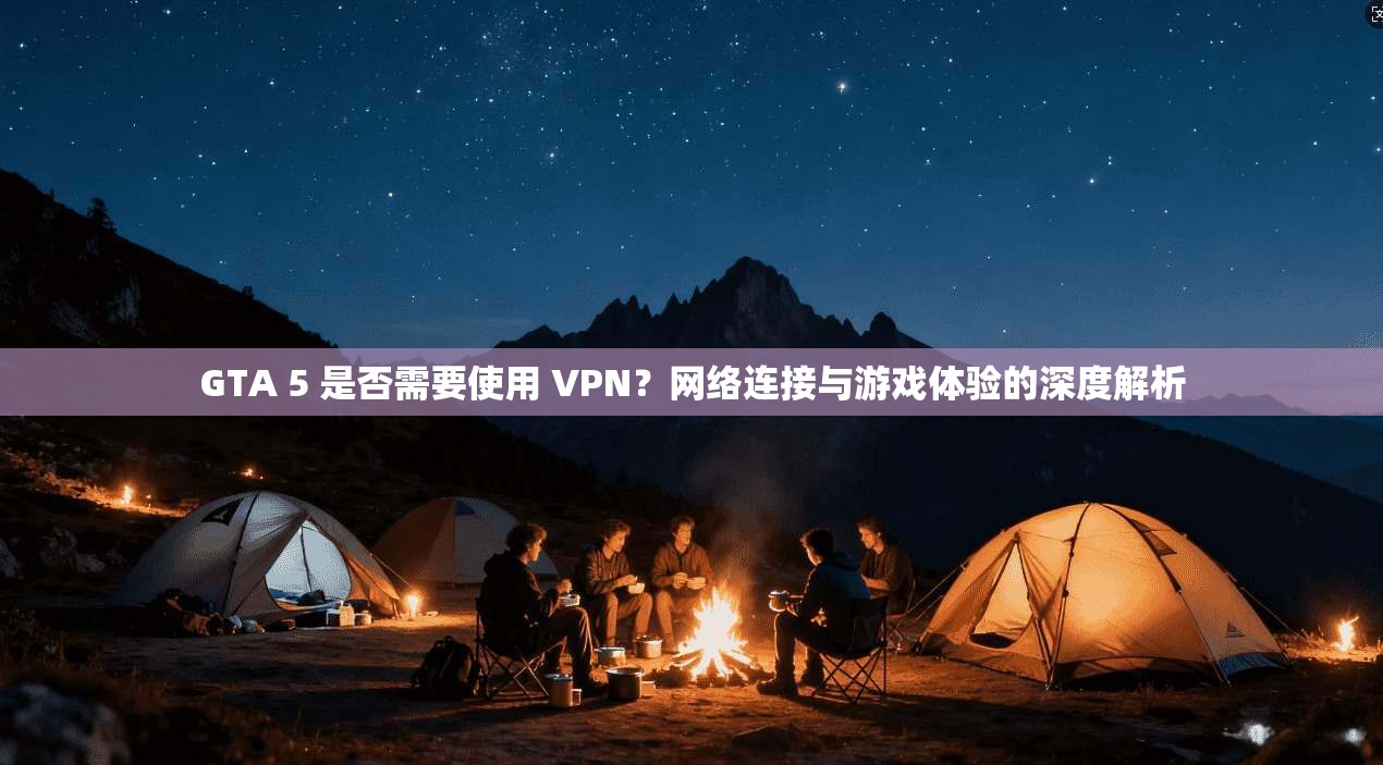 GTA 5 是否需要使用 VPN？网络连接与游戏体验的深度解析